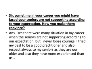 • Sir, sometime in your career you might have 
faced your seniors are not supporting according 
to your expectation. How you make them 
convince? 
• Ans. Yes there were many situation in my career 
when the seniors are not supporting according to 
our expectation, but I never loose courage. I tried 
my best to be a good practitioner and also 
respect always to my seniors as they are our 
older and also they have more experienced than 
us… 
 