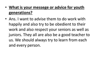 • What is your messege or advice for youth 
generations? 
• Ans. I want to advise them to do work with 
happily and also try to be obedient to their 
work and also respect your seniors as well as 
juniors. They all are also be a good teacher to 
us. We should always try to learn from each 
and every person. 
 