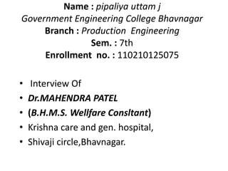 Name : pipaliya uttam j 
Government Engineering College Bhavnagar 
Branch : Production Engineering 
Sem. : 7th 
Enrollment no. : 110210125075 
• Interview Of 
• Dr.MAHENDRA PATEL 
• (B.H.M.S. Wellfare Consltant) 
• Krishna care and gen. hospital, 
• Shivaji circle,Bhavnagar. 
 