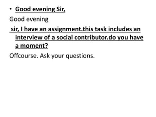 • Good evening Sir, 
Good evening 
sir, I have an assignment.this task includes an 
interview of a social contributor.do you have 
a moment? 
Offcourse. Ask your questions. 
 