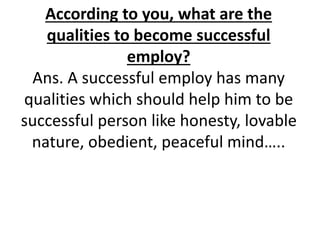 According to you, what are the 
qualities to become successful 
employ? 
Ans. A successful employ has many 
qualities which should help him to be 
successful person like honesty, lovable 
nature, obedient, peaceful mind….. 
 