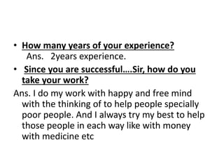 • How many years of your experience? 
Ans. 2years experience. 
• Since you are successful….Sir, how do you 
take your work? 
Ans. I do my work with happy and free mind 
with the thinking of to help people specially 
poor people. And I always try my best to help 
those people in each way like with money 
with medicine etc 
 