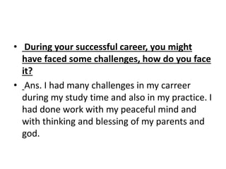 • During your successful career, you might 
have faced some challenges, how do you face 
it? 
• Ans. I had many challenges in my carreer 
during my study time and also in my practice. I 
had done work with my peaceful mind and 
with thinking and blessing of my parents and 
god. 
 