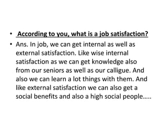 • According to you, what is a job satisfaction? 
• Ans. In job, we can get internal as well as 
external satisfaction. Like wise internal 
satisfaction as we can get knowledge also 
from our seniors as well as our calligue. And 
also we can learn a lot things with them. And 
like external satisfaction we can also get a 
social benefits and also a high social people….. 
 