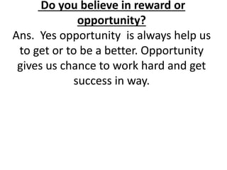 Do you believe in reward or 
opportunity? 
Ans. Yes opportunity is always help us 
to get or to be a better. Opportunity 
gives us chance to work hard and get 
success in way. 
 