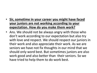 • Sir, sometime in your career you might have faced 
your juniors are not working according to your 
expectation. How do you make them work? 
• Ans. We should not be always angry with those who 
don’t work according to our expectation but also try 
with love and respect. We should respect our juniors in 
their work and also appreciate their work. As we are 
seniors we have not fix thoughts in our mind that we 
should only word best. But sometimes juniors are also 
work good and also better than their seniors. So we 
have tried to help them to do work best. 
 