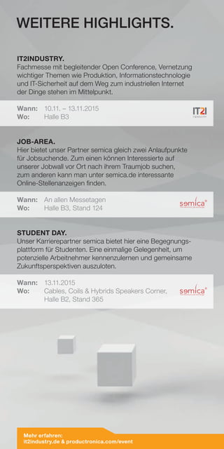 IT2INDUSTRY.
Fachmesse mit begleitender Open Conference, Vernetzung
wichtiger Themen wie Produktion, Informationstechnologie
und IT-Sicherheit auf dem Weg zum industriellen Internet
der Dinge stehen im Mittelpunkt.
Wann:	 10.11. – 13.11.2015
Wo:	 Halle B3
JOB-AREA.
Hier bietet unser Partner semica gleich zwei Anlaufpunkte
für Jobsuchende. Zum einen können Interessierte auf
unserer Jobwall vor Ort nach ihrem Traumjob suchen,
zum anderen kann man unter semica.de interessante
Online-Stellenanzeigen finden.
Wann:	 An allen Messetagen
Wo:	 Halle B3, Stand 124
STUDENT DAY.
Unser Karrierepartner semica bietet hier eine Begegnungs-
plattform für Studenten. Eine einmalige Gelegenheit, um
potenzielle Arbeitnehmer kennenzulernen und gemeinsame
Zukunftsperspektiven auszuloten.
Wann:	13.11.2015
Wo:	Cables, Coils  Hybrids Speakers Corner,
	 Halle B2, Stand 365
WEITERE HIGHLIGHTS.
Mehr erfahren:
it2industry.de  productronica.com/event
 