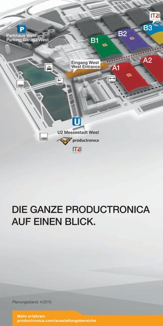 A1
B1
B2
A2
TAXI
Parkhaus West
Parking Garage West
B3
U2 Messestadt West
Eingang West
West Entrance
DIE GANZE PRODUCTRONICA
AUF EINEN BLICK.
Planungsstand: 4/2015
Mehr erfahren:
productronica.com/ausstellungsbereiche
 