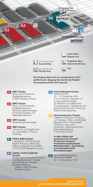 A3
A4
U2 Messestadt Ost
A6
Eingang Ost
East Entrance
Der Eingang West wird zur productronica 2015
geöffnet sein. Eingang Ost wird für die Parallel-
veranstaltung InPrint 2015 genutzt.
A1 	SMT Cluster
Mess- und Prüftechnik,
Qualitätssicherung
SMT Speakers Corner
A2 	SMT Cluster
Mess- und Prüftechnik,
Qualitätssicherung •
Bestückungstechnologie •
Produktionslogistik und
Materialflusstechnik
A3 	SMT Cluster
Bestückungstechnologie
A4 	SMT Cluster
Löttechnik und Fügetechnik
für Leiterplatten • Product
Finishing
B1 	PCB  EMS Cluster
Leiterplatten und Schaltungs-
träger-Fertigung • Electronic
Manufacturing Services (EMS)
PCB  EMS Speakers Corner
B2 	Cables, Coils  Hybrids
Cluster
Fertigungstechnologien für Kabel
und Steckverbinder • Wickel-
güter-Fertigung • Hybride
Bauteile-Fertigung
Cables, Coils  Hybrids
Speakers Corner
B3 	Future Markets Cluster
IT2Industry
10. – 13. November 2015
IT to Production, Industrie 4.0
Fertigungstechnologien
für Batterien und elektrische
Energiespeicher • Organische und
gedruckte Elektronik • 3D-Druck,
Additive Manufacturing
B3 	Semiconductors Cluster
Halbleiter-Fertigung • Fertigung
von Displays, LEDs und diskreten
Bauelementen • Photovoltaik-
Fertigung • micronano-
production • Reinraumtechnik •
Materialbearbeitung
Innovation Forum
	 In allen Hallen der
productronica Overall
Production Support
Produktionssubsysteme,
Betriebsmittel, -ausrüstung
und Umwelttechnik,
Dienstleistungen
A6 A6 Parallelveranstaltung
InPrint 2015
10. – 12. November 2015
Mehr erfahren:
productronica.com/ausstellungsbereiche
Shuttle-Bus
Taxi
Flughafen-Bus /
Airport shuttle bus
Linien-Bus /
Regular bus
ExpressWay
TAXI
 