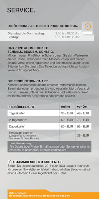 DIE ÖFFNUNGSZEITEN DER PRODUCTRONICA.
Dienstag bis Donnerstag:	 9:00 bis 18:00 Uhr
Freitag:				9:00 bis 16:00 Uhr
DAS PRINT@HOME TICKET:
SCHNELL, BEQUEM, GÜNSTIG.
Mit dem neuen Print@home Ticket sparen Sie sich Wartezeiten
an der Kasse und können Ihren Messebuch optimal planen.
Einfach vorab online registrieren und Eintrittsticket ausdrucken.
Bitte denken Sie daran: Das Ticket berechtigt nicht zur kosten-
freien Nutzung des MVV.
DIE PRODUCTRONICA APP.
Komplett überarbeitet und mit erhöhter Performance können
Sie mit der neuen productronica App Ausstellerlisten, Veranstal-
tungen, Termine, interaktive Hallenpläne und vieles mehr direkt
mit Ihrem Android-Smartphone oder iPhone abrufen.
FÜR STAMMBESUCHER KOSTENLOS!
Sollten Sie die productronica 2011 oder 2013 besucht oder sich
für unseren Newsletter registriert haben, erhalten Sie automatisch
einen Gutschein für ein Tagesticket per E-Mail.
online vor Ort
Tageskarte* 36,- EUR 49,- EUR
2-Tageskarte* 60,- EUR 73,- EUR
Dauerkarte* 80,- EUR 93,- EUR
Ermäßigte Karten*
(Gruppen ab 10 Personen,
Studenten, Schüler, Rentner)
36,- EUR
* inkl. Messekatalog
Alle Details über Preise, Ermäßigungen oder Sonderkonditionen
erhalten Sie unter productronica.com/tickets
SERVICE.
PREISÜBERSICHT.
Mehr erfahren:
productronica.com/tickets  productronica-app.com
 
