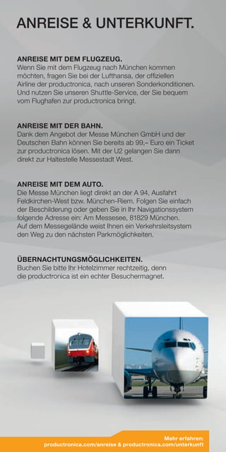 ANREISE MIT DEM FLUGZEUG.
Wenn Sie mit dem Flugzeug nach München kommen
möchten, fragen Sie bei der Lufthansa, der offiziellen
Airline der productronica, nach unseren Sonderkonditionen.
Und nutzen Sie unseren Shuttle-Service, der Sie bequem
vom Flughafen zur productronica bringt.
ANREISE MIT DER BAHN.
Dank dem Angebot der Messe München GmbH und der
Deutschen Bahn können Sie bereits ab 99,– Euro ein Ticket
zur productronica lösen. Mit der U2 gelangen Sie dann
direkt zur Haltestelle Messestadt West.
ANREISE MIT DEM AUTO.
Die Messe München liegt direkt an der A 94, Ausfahrt
Feldkirchen-West bzw. München-Riem. Folgen Sie einfach
der Beschilderung oder geben Sie in Ihr Navigationssystem
folgende Adresse ein: Am Messesee, 81829 München.
Auf dem Messegelände weist Ihnen ein Verkehrsleitsystem
den Weg zu den nächsten Parkmöglichkeiten.
ÜBERNACHTUNGSMÖGLICHKEITEN.
Buchen Sie bitte Ihr Hotelzimmer rechtzeitig, denn
die productronica ist ein echter Besuchermagnet.
ANREISE  UNTERKUNFT.
Mehr erfahren:
productronica.com/anreise  productronica.com/unterkunft
 