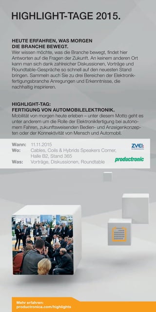 HIGHLIGHT-TAGE 2015.
HEUTE ERFAHREN, WAS MORGEN
DIE BRANCHE BEWEGT.
Wer wissen möchte, was die Branche bewegt, findet hier
Antworten auf die Fragen der Zukunft. An keinem anderen Ort
kann man sich dank zahlreicher Diskussionen, Vorträge und
Roundtable-Gespräche so schnell auf den neuesten Stand
bringen. Sammeln auch Sie zu drei Bereichen der Elektronik-
fertigungsbranche Anregungen und Erkenntnisse, die
nachhaltig inspirieren.
HIGHLIGHT-TAG:
FERTIGUNG VON AUTOMOBILELEKTRONIK.
Mobilität von morgen heute erleben – unter diesem Motto geht es
unter anderem um die Rolle der Elektronikfertigung bei autono-
mem Fahren, zukunftsweisenden Bedien- und Anzeigenkonzep-
ten oder der Konnektivität von Mensch und Automobil.
Wann:	11.11.2015
Wo:	 Cables, Coils & Hybrids Speakers Corner,
	 Halle B2, Stand 365
Was:	 Vorträge, Diskussionen, Roundtable
Mehr erfahren:
productronica.com/highlights
 