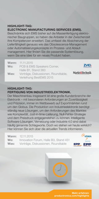 HIGHLIGHT-TAG:
ELECTRONIC MANUFACTURING SERVICES (EMS).
Beschränkte sich EMS bisher auf die Massenfertigung elektro-
nischer Baugruppen, so haben die Anbieter in der Zwischenzeit
ihre Kompetenzen erweitert. Das umfasst die Absicherung der
Lieferfähigkeit genauso wie das Obsolescence-Management
oder Automatisierungskonzepte im Prozess- und Ablauf-
management. Hier finden Sie die passende Systemlösung,
wenn Sie eine Idee für ein neues Produkt haben.
Wann:	11.11.2015
Wo:	 PCB & EMS Speakers Corner,
	 Halle B1, Stand 360
Was:	Vorträge, Diskussionen, Roundtable,
Verleihung BestEMS 2015
HIGHLIGHT-TAG:
FERTIGUNG VON INDUSTRIEELEKTRONIK.
Der Maschinenbau insgesamt ist eine große Kundenbranche der
Elektronik – mit besonderen Anforderungen an Zuverlässigkeit
und Präzision, immer im Wettbewerb auf Exportmärkten rund
um den Globus. Die Produktion von Industrieelektronik benötigt
ständig neue Lösungen, um den Anforderungen des Marktes
wie Komplexität, Just-in-time-Lieferung, Null-Fehler-Strategie
und dem Preisdruck entgegenstehen zu können. Intelligente
Software-Lösungen, Vernetzung oder Industrie 4.0 sind dabei
häufig genannte Schlagworte. Doch wo stehen wir heute wirklich?
Hier können Sie sich über die aktuellen Trends informieren.
Wann:	12.11.2015
Wo:	 Innovation Forum, Halle B3, Stand 451
Was:	 Vorträge, Diskussionen, Roundtable
Mehr erfahren:
productronica.com/highlights
 