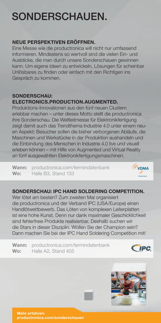 NEUE PERSPEKTIVEN ERÖFFNEN.
Eine Messe wie die productronica will nicht nur umfassend
informieren. Mindestens so wertvoll sind die vielen Ein- und
Ausblicke, die man durch unsere Sonderschauen gewinnen
kann. Um eigene Ideen zu entwickeln, Lösungen für scheinbar
Unlösbares zu finden oder einfach mit den Richtigen ins
Gespräch zu kommen.
SONDERSCHAU:
ELECTRONICS.PRODUCTION.AUGMENTED.
Produktions-Innovationen aus den fünf neuen Clustern
erlebbar machen – unter dieses Motto stellt die productronica
ihre Sonderschau. Die Weltleitmesse für Elektronikfertigung
zeigt damit auch das Trendthema Industrie 4.0 unter einem neu-
en Aspekt: Besucher sollen die bisher verborgenen Abläufe, die
Maschinen und Werkstücke in der Produktion aushandeln und
die Einbindung des Menschen in Industrie 4.0 live und visuell
erleben können – mit Hilfe von Augmented und Virtual Reality
an fünf ausgewählten Elektronikfertigungsmaschinen.
Wann:	productronica.com/termindatenbank
Wo:	 Halle B3, Stand 133
SONDERSCHAU: IPC HAND SOLDERING COMPETITION.
Wer lötet am besten? Zum zweiten Mal organisiert
die productronica und der Verband IPC (USA/Europe) einen
Handlötwettbewerb. Das Löten von komplexen Leiterplatten
ist eine hohe Kunst. Denn nur dank maximaler Geschicklichkeit
sind fehlerfreie Produkte realisierbar. Deshalb suchen wir
die Stars in dieser Disziplin. Wollen Sie der Champion sein?
Dann machen Sie bei der IPC Hand Soldering Competition mit!
Wann:	productronica.com/termindatenbank
Wo:	 Halle A2, Stand 405
SONDERSCHAUEN.
Mehr erfahren:
productronica.com/sonderschauen
 
