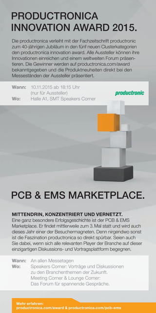 Mehr erfahren:
productronica.com/award  productronica.com/pcb-ems
Die productronica verleiht mit der Fachzeitschrift productronic
zum 40-jährigen Jubiläum in den fünf neuen Clusterkategorien
den productronica innovation award. Alle Aussteller können ihre
Innovationen einreichen und einem weltweiten Forum präsen-
tieren. Die Gewinner werden auf productronica.com/award
bekanntgegeben und die Produktneuheiten direkt bei den
Messeständen der Aussteller präsentiert.
Wann:	 10.11.2015 ab 18:15 Uhr
	 (nur für Aussteller)
Wo:	 Halle A1, SMT Speakers Corner
MITTENDRIN, KONZENTRIERT UND VERNETZT.
Eine ganz besondere Erfolgsgeschichte ist der PCB  EMS
Marketplace. Er findet mittlerweile zum 3. Mal statt und wird auch
dieses Jahr einer der Besuchermagneten. Denn nirgendwo sonst
ist die Faszination productronica so direkt spürbar. Seien auch
Sie dabei, wenn sich alle relevanten Player der Branche auf dieser
einzigartigen Diskussions- und Vortragsplattform begegnen.
Wann:	 An allen Messetagen
Wo: 	Speakers Corner: Vorträge und Diskussionen
zu den Branchenthemen der Zukunft.
Meeting Corner  Lounge Corner:
Das Forum für spannende Gespräche.
PRODUCTRONICA
INNOVATION AWARD 2015.
PCB  EMS MARKETPLACE.
 