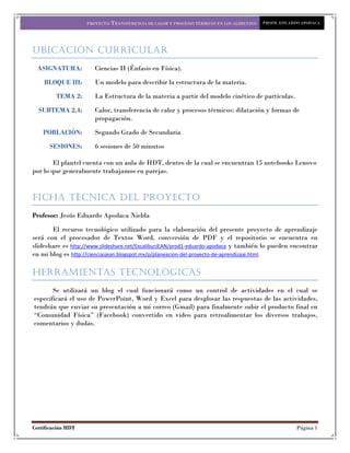 PROYECTO: TRANSFERENCIA DE CALOR Y PROCESOS TÉRMICOS EN LOS ALIMENTOS   PROFR. EDUARDO APODACA




UBICACIÓN CURRICULAR
 ASIGNATURA:           Ciencias II (Énfasis en Física).

    BLOQUE III:        Un modelo para describir la estructura de la materia.

         TEMA 2:       La Estructura de la materia a partir del modelo cinético de partículas.

  SUBTEMA 2.4:         Calor, transferencia de calor y procesos térmicos: dilatación y formas de
                       propagación.

    POBLACIÓN:         Segundo Grado de Secundaria

      SESIONES:        6 sesiones de 50 minutos

        El plantel cuenta con un aula de HDT, dentro de la cual se encuentran 15 notebooks Lenovo
por lo que generalmente trabajamos en parejas.


FICHA TÉCNICA DEL PROYECTO
Profesor: Jesús Eduardo Apodaca Niebla

       El recurso tecnológico utilizado para la elaboración del presente proyecto de aprendizaje
será con el procesador de Textos Word, conversión de PDF y el repositorio se encuentra en
slideshare es http://www.slideshare.net/ExcaliburJEAN/prod1-eduardo-apodaca y también lo pueden encontrar
en mi blog es http://cienciasjean.blogspot.mx/p/planeacion-del-proyecto-de-aprendizaje.html.

Herramientas Tecnológicas
       Se utilizará un blog el cual funcionará como un control de actividades en el cual se
especificará el uso de PowerPoint, Word y Excel para desglosar las respuestas de las actividades,
tendrán que enviar su presentación a mi correo (Gmail) para finalmente subir el producto final en
“Comunidad Física” (Facebook) convertido en video para retroalimentar los diversos trabajos,
comentarios y dudas.




Certificación HDT                                                                                        Página 1
 