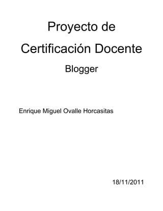 Proyecto de
Certificación Docente
               Blogger



Enrique Miguel Ovalle Horcasitas




                               18/11/2011
 