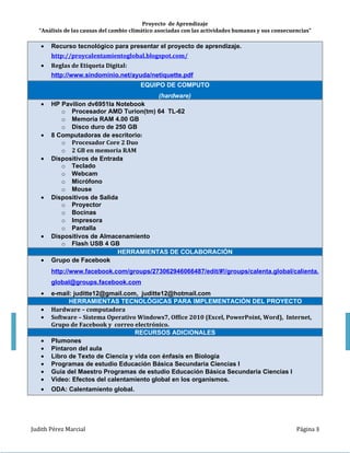 Proyecto de Aprendizaje
   “Análisis de las causas del cambio climático asociadas con las actividades humanas y sus consecuencias”

           y adaptación, subtema 2.2 “Análisis de las causas del cambio climático asociadas con las acti-
           vidades humanas y sus consecuencias”.


           La presente propuesta esta planeada para ser trabajada en cuatro horas divididas en dos Se-
siones, al inicio se llevará a cabo la introducción al tema en forma grupal se proyectando un video del
calentamiento global, de forma individual en Microsoft Word harán una tabla SQA para evaluar lo que
sabe, lo que desea saber, esta información se llenara en la primera sesión, realizara un trabajo en
equipo de 4 alumnos con actividades colaborativas y de intercambio de información utilizando herra-
mientas que permiten el intercambio en línea utilizando el foro actividades de calentamiento global en
Facebook, para ello los alumnos utilizaran sus computadoras personales, las actividades propuestas
abarcan desde actividades individuales, en equipo o grupales, para despertar consciencia de los cam-
bios climáticos y sus consecuencias en la biodiversidad y la calidad de vida. El inicio del desarrollo
del tema se planteara la problemática actual a los alumnos y se lanzara la siguiente pregunta; ¿Cómo
afecta el cambio climático a la biodiversidad?, en el desarrollo de las sesiones correspondientes a
este tema los alumnos realizaran diversas actividades que les permitirá construir el conocimiento, al-
gunas actividades serán enviadas por correo electrónico e intercambiaran formas de pensar a través
de las redes sociales (Facebook) y crearan productos en Word y PowerPoint, los cuales serán auto-
evaluados y deberán cumplir una lista de cotejo, todo esto con la finalidad de evaluar los productos
finales.


                                    HERRAMIENTAS TECNOLOGICAS
                                                    (Software)


          Sistema Operativo Windows 7 Ultimate
          Microsoft Office 2010
               o Word
               o PowerPoint
          Internet
               o Google
               o Grupo de FaceBook
                   http://www.facebook.com/groups/273062946066487/edit/#!/groups/calenta.global/
               o Youtube
          ODA
           http://telesecundaria.dgme.sep.gob.mx/interactivos/1_primero/1_Biologia/1b_b03_t01_s02_inter
           activo/index.html
          Tutorial de PowerPoint
          Tutorial de creación de tablas en Word



Judith Pérez Marcial
 