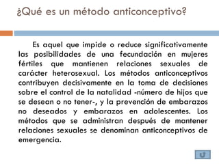 ¿Qué es un método anticonceptivo?

     Es aquel que impide o reduce significativamente
las posibilidades de una fecundación en mujeres
fértiles que mantienen relaciones sexuales de
carácter heterosexual. Los métodos anticonceptivos
contribuyen decisivamente en la toma de decisiones
sobre el control de la natalidad -número de hijos que
se desean o no tener-, y la prevención de embarazos
no deseados y embarazos en adolescentes. Los
métodos que se administran después de mantener
relaciones sexuales se denominan anticonceptivos de
emergencia.
 