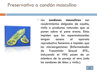 Preservativo o condón masculino

                Los condones masculinos son
                 recubrimientos delgados de caucho,
                 vinilo o productos naturales que se
                 ponen sobre el pene erecto. Estos
                 impiden que los espermatozoides
                 tengan      acceso    al      aparato
                 reproductivo femenino e impiden que
                 los microorganismos (Enfermedades
                 de     Transmisión   Sexual -ETS-,
                 incluyendo el VIH) pasen de un
                 miembro de la pareja al otro (solo
                 los condones de látex y vinilo.).
 