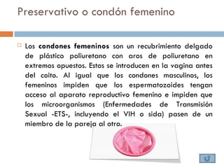 Preservativo o condón femenino

   Los condones femeninos son un recubrimiento delgado
    de plástico poliuretano con aros de poliuretano en
    extremos opuestos. Estos se introducen en la vagina antes
    del coito. Al igual que los condones masculinos, los
    femeninos impiden que los espermatozoides tengan
    acceso al aparato reproductivo femenino e impiden que
    los microorganismos (Enfermedades de Transmisión
    Sexual -ETS-, incluyendo el VIH o sida) pasen de un
    miembro de la pareja al otro.
 