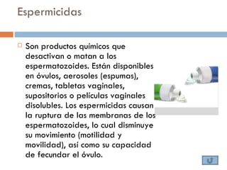 Espermicidas

   Son productos químicos que
    desactivan o matan a los
    espermatozoides. Están disponibles
    en óvulos, aerosoles (espumas),
    cremas, tabletas vaginales,
    supositorios o películas vaginales
    disolubles. Los espermicidas causan
    la ruptura de las membranas de los
    espermatozoides, lo cual disminuye
    su movimiento (motilidad y
    movilidad), así como su capacidad
    de fecundar el óvulo.
 
