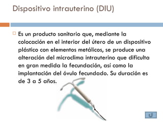 Dispositivo intrauterino (DIU)

   Es un producto sanitario que, mediante la
    colocación en el interior del útero de un dispositivo
    plástico con elementos metálicos, se produce una
    alteración del microclima intrauterino que dificulta
    en gran medida la fecundación, así como la
    implantación del óvulo fecundado. Su duración es
    de 3 a 5 años.
 