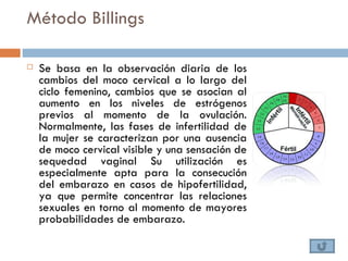 Método Billings

   Se basa en la observación diaria de los
    cambios del moco cervical a lo largo del
    ciclo femenino, cambios que se asocian al
    aumento en los niveles de estrógenos
    previos al momento de la ovulación.
    Normalmente, las fases de infertilidad de
    la mujer se caracterizan por una ausencia
    de moco cervical visible y una sensación de
    sequedad vaginal Su utilización es
    especialmente apta para la consecución
    del embarazo en casos de hipofertilidad,
    ya que permite concentrar las relaciones
    sexuales en torno al momento de mayores
    probabilidades de embarazo.
 