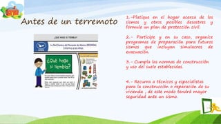Antes de un terremoto
1.-Platique en el hogar acerca de los
sismos y otros posibles desastres y
formule un plan de protección civil.
2.- Participe y en su caso, organice
programas de preparación para futuros
sismos que incluyan simulacros de
evacuación.
3.- Cumpla las normas de construcción
y uso del suelo establecidas.
4.- Recurra a técnicos y especialistas
para la construcción o reparación de su
vivienda , de este modo tendrá mayor
seguridad ante un sismo.
 