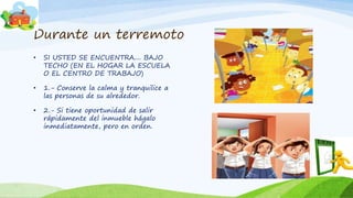Durante un terremoto
• SI USTED SE ENCUENTRA.... BAJO
TECHO (EN EL HOGAR LA ESCUELA
O EL CENTRO DE TRABAJO)
• 1.- Conserve la calma y tranquilice a
las personas de su alrededor.
• 2.- Si tiene oportunidad de salir
rápidamente del inmueble hágalo
inmediatamente, pero en orden.
 