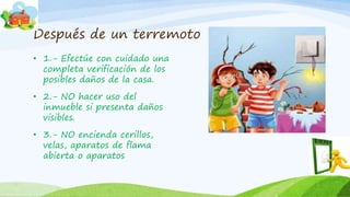 Después de un terremoto
• 1.- Efectúe con cuidado una
completa verificación de los
posibles daños de la casa.
• 2.- NO hacer uso del
inmueble si presenta daños
visibles.
• 3.- NO encienda cerillos,
velas, aparatos de flama
abierta o aparatos
 