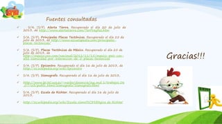 Gracias!!!
Fuentes consultadas
 S/A. (S/F). Alerta Tierra. Recuperado el día 20 de julio de
2013, de http://www.alertatierra.com/TerPreyRes.htm
 S/A. (S/F). Principales Placas Tectónicas. Recuperado el día 25 de
julio de 2013, de http://www.escuelapedia.com/principales-
placas-tectonicas/
 S/A. (S/F). Placas Tectónicas de México. Recuperado el día 25 de
julio de 2013, de
http://mexico.cnn.com/nacional/2012/11/15/mexico-pais-con-
alta-sismicidad-por-interaccion-de-5-placas-tectonicas
 S/A. (S/F). Epicentro. Recuperado el día 16 de julio de 2013, de
http://es.wikipedia.org/wiki/Epicentro
 S/A. (S/F). Sismografo. Recuperado el día 16 de julio de 2013,
 http://www.lpi.tel.uva.es/~nacho/docencia/ing_ond_1/trabajos_06
_07/io3/public_html/Sismografo/Sismografo.html
 S/A. (S/F). Escala de Richter. Recuperado el día 16 de julio de
2013,
 http://es.wikipedia.org/wiki/Escala_sismol%C3%B3gica_de_Richter
 