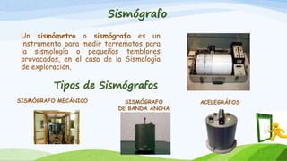 Sismógrafo
Un sismómetro o sismógrafo es un
instrumento para medir terremotos para
la sismología o pequeños temblores
provocados, en el caso de la Sismología
de exploración.
Tipos de Sismógrafos
SISMÓGRAFO MECÁNICO SISMÓGRAFO
DE BANDA ANCHA
ACELEGRÁFOS
 