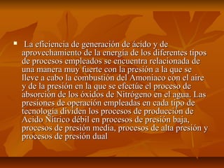  La eficiencia de generación de ácido y deLa eficiencia de generación de ácido y de
aprovechamiento de la energía de los diferentes tiposaprovechamiento de la energía de los diferentes tipos
de procesos empleados se encuentra relacionada dede procesos empleados se encuentra relacionada de
una manera muy fuerte con la presión a la que seuna manera muy fuerte con la presión a la que se
lleve a cabo la combustión del Amoniaco con el airelleve a cabo la combustión del Amoniaco con el aire
y de la presión en la que se efectúe el proceso dey de la presión en la que se efectúe el proceso de
absorción de los óxidos de Nitrógeno en el agua. Lasabsorción de los óxidos de Nitrógeno en el agua. Las
presiones de operación empleadas en cada tipo depresiones de operación empleadas en cada tipo de
tecnología dividen los procesos de producción detecnología dividen los procesos de producción de
Acido Nítrico débil en procesos de presión baja,Acido Nítrico débil en procesos de presión baja,
procesos de presión media, procesos de alta presión yprocesos de presión media, procesos de alta presión y
procesos de presión dualprocesos de presión dual
 
