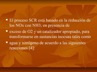  El proceso SCR está basado en la reducción de
los NOx con NH3, en presencia de
 exceso de O2 y un catalizador apropiado, para
transformarse en sustancias inocuas tales como
 agua y nitrógeno de acuerdo a las siguientes
reacciones [4]:
 