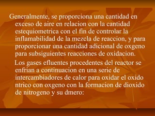 Generalmente, se proporciona una cantidad en
exceso de aire en relacion con la cantidad
estequiometrica con el fin de controlar la
inflamabilidad de la mezcla de reaccion, y para
proporcionar una cantidad adicional de oxgeno
para subsiguientes reacciones de oxidacion.
Los gases efluentes procedentes del reactor se
enfrian a continuacion en una serie de
intercambiadores de calor para oxidar el oxido
ntrico con oxgeno con la formacion de dioxido
de nitrogeno y su dmero:
 