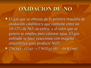OXIDACION DE NOOXIDACION DE NO
 El gas que se obtiene de la primera reacción deEl gas que se obtiene de la primera reacción de
oxidación catalítica y que contiene entre unoxidación catalítica y que contiene entre un
10-12% de NO, se enfría, y el calor que se10-12% de NO, se enfría, y el calor que se
genera se emplea para calentar agua. El gasgenera se emplea para calentar agua. El gas
enfriado se hace reaccionar con oxígenoenfriado se hace reaccionar con oxígeno
atmosférico para producir NO2:atmosférico para producir NO2:
 2 NO(g) + O2(g) → 2 NO2(g) ΔH = -56 KJ/mol2 NO(g) + O2(g) → 2 NO2(g) ΔH = -56 KJ/mol
 