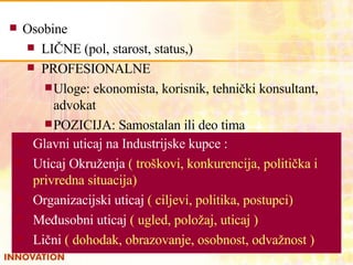 Osobine   LIČNE (pol, starost, status,) PROFESIONALNE Uloge: ekonomista, korisnik, tehnički konsultant, advokat POZICIJA :  Samostalan ili  deo tima Glavni uticaj na Industrijske kupce :  Uticaj Okruženja   ( troškovi, konkurencija, politička i privredna situacija) Organizacijski uticaj   ( ciljevi, politika, postupci) Međusobni uticaj   ( ugled, položaj, uticaj ) Lični   ( dohodak, obrazovanje, osobnost, odvažnost ) 