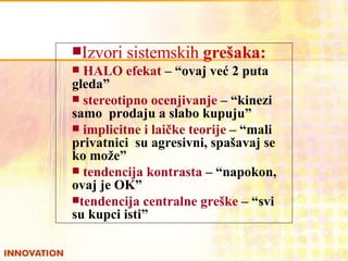 Izvori sistemskih  grešaka: HALO efekat  –  “ovaj već 2 puta gleda” stereotipno ocenjivanje  – “kinezi samo  prodaju a slabo kupuju” implicitne i laičke teorije  – “mali privatnici  su agresivni, spašavaj se ko može” tendencija kontrasta  – “napokon,  ovaj je OK” tendencija centralne greške  – “svi  su kupci isti” 