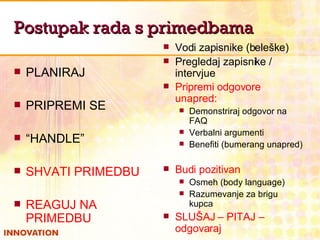 Postupak rada s primedbama PLANIRAJ PRIPREMI SE “ HANDLE” SHVATI PRIMEDBU REAGUJ NA PRIMEDBU Vodi zapisnike (beleške) Pregledaj zapisnike / intervjue Pripremi odgovore unapred:   Demonstriraj odgovor na FAQ Verbalni argumenti Benefiti (bumerang unapred) Budi pozitivan  Osmeh (body language) Razumevanje za brigu kupca SLUŠAJ – PITAJ – odgovaraj 