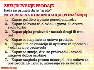 ZAKLJUČIVANJE PRODAJE kada se primeti da je “zrelo” NEVERBALNA KOMUNIKACIJA (PONAŠANJE) 1.    Kupac pažljivo ispituje ponudjenu robu 2.    Kupac se hvata za olovku, ugovor, ili otvara svoju torbu 3.    Kupac pipka proizvod / uzorak drugi ili treći put 4.    Kupac se raspituje za uslove prodaje, 5.    Kupac čita deklaraciju ili uputstvo za upotrebu / održavanje proizvoda 6.    Kupac se smeje, divi se proizvodu i navodi njegove dobre osobine 7.    Kupac razgleda promo materijal, čita uslove za postprodajne usluge, interesuje se za detalje 