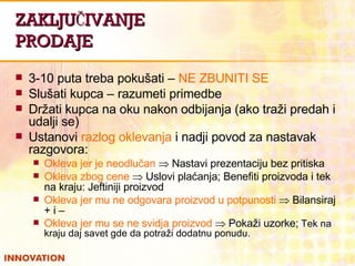 ZAKLJUČIVANJE PRODAJE 3-10 puta treba pokušati –  NE ZBUNITI SE Slušati kupca – razumeti primedbe Držati kupca na oku nakon odbijanja (ako traži predah i udalji se) Ustanovi  razlog oklevanja  i nadji povod za nastavak razgovora: Okleva jer je neodlučan    Nastavi prezentaciju bez pritiska Okleva zbog cene     Uslovi plaćanja; Benefiti proizvoda i tek na kraju: Jeftiniji proizvod Okleva jer mu ne odgovara proizvod u potpunosti    Bilansiraj + i – Okleva jer mu se ne svidja proizvod     Pokaži uzorke;  Tek na kraju daj savet gde da potraži dodatnu ponudu. 