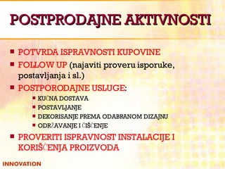 POSTPRODAJNE AKTIVNOSTI POTVRDA ISPRAVNOSTI KUPOVINE FOLLOW UP  (najaviti proveru isporuke, postavljanja i sl.) POSTPORODAJNE USLUGE : KUĆNA DOSTAVA POSTAVLJANJE DEKORISANJE PREMA ODABRANOM DIZAJNU ODRŽAVANJE I ČIŠĆENJE PROVERITI ISPRAVNOST INSTALACIJE I KORIŠĆENJA PROIZVODA 