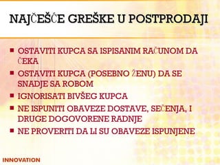 NAJČEŠĆE GREŠKE U POSTPRODAJI OSTAVITI KUPCA SA ISPISANIM RAČUNOM DA ČEKA OSTAVITI KUPCA (POSEBNO ŽENU) DA SE SNADJE SA ROBOM IGNORISATI BIVŠEG KUPCA NE ISPUNITI OBAVEZE DOSTAVE, SEČENJA, I DRUGE DOGOVORENE RADNJE NE PROVERITI DA LI SU OBAVEZE ISPUNJENE 