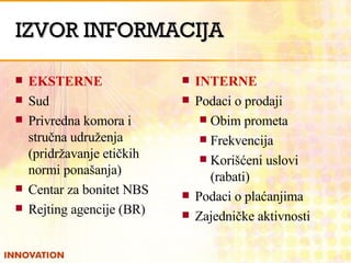 IZVOR INFORMACIJA EKSTERNE Sud  Privredna komora i stručna udruženja (pridržavanje etičkih normi ponašanja) Centar za bonitet NBS Rejting agencije (BR) INTERNE Podaci o prodaji Obim prometa Frekvencija  Korišćeni uslovi (rabati) Podaci o plaćanjima Zajedničke aktivnosti 