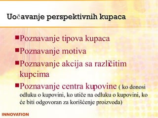 Uočavanje perspektivnih kupaca Poznavanje tipova kupaca Poznavanje motiva Poznavanje akcija sa različitim kupcima Poznavanje centra kupovine   ( ko donosi odluku o kupovini, ko uti če na odluku o kupovini, ko će biti odgovoran za korišćenje proizvoda) 