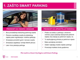 1. ZAŠTO SMART PARKING
3
PREDNOSTI ZA VOZAČE I GRAĐANE
 Brzo pronalaženje slobodnog parkirnog mjesta
 Precizno navođenje vozača do slobodnog
mjesta putem signalizacije i mobilne aplikacije
 Smanjenje prometnih gužvi i nervoze vozača
 Smanjenje zagađenja i emisije štetnih plinova
 Lako i brzo plaćanje parkinga
TheroadtoaSmartCitybeginswithSmartParking.
PREDNOSTI ZA UPRAVITELJE PARKINGA
 Podaci za analizu o parkingu u stvarnom
vremenu poput praćanja dostupnosti parkirnih
mjesta, broj rotacija po parkirnom mjestu i sl.
 % neprikupljenog prihoda po parkirnom mjestu
 Bolje upravljanje prometom
 Odabir najboljeg modela naplate parkinga
 Povećanje kvaliteta života građanima
 