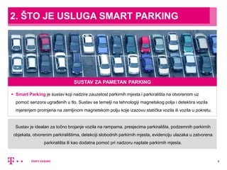 Sustav je idealan za točno brojanje vozila na rampama, presjecima parkirališta, podzemnih parkirnih
objekata, otvorenim parkiralištima, detekciji slobodnih parkirnih mjesta, evidenciju ulazaka u zatvorena
parkirališta ili kao dodatna pomoć pri nadzoru naplate parkirnih mjesta.
2. ŠTO JE USLUGA SMART PARKING
4
SUSTAV ZA PAMETAN PARKING
 Smart Parking je sustav koji nadzire zauzetost parkirnih mjesta i parkirališta na otvorenom uz
pomoć senzora ugrađenih u tlo. Sustav se temelji na tehnologiji magnetskog polja i detektira vozila
mjerenjem promjena na zemljinom magnetskom polju koje izazovu statička vozila ili vozila u pokretu.
 