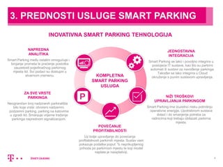 5
JEDNOSTAVNA
INTEGRACIJA
Smart Parking se lako i povoljno integrira u
postojeće IT sustave, kao što su parkirni
automati ili sustavi za navođenje parkinga.
Također se lako integrira u Cloud
okruženje s punim sustavom upravljanja.
ZA SVE VRSTE
PARKINGA
Neograničen broj nadziranih parkirališta
bilo koje vrste: otvoreni nadzemni,
podzemni parking, parking na katovima
u zgradi itd. Smanjuje vrijeme traženje
parkinga naprednom signalizacijom.
POVEĆANJE
PROFITABILNOSTI
Uz bolje upravljanje do povećanja
profitabilnosti parkirnih mjesta. Sustav vam
pokazuje podatke poput: % neprikupljenog
prihoda po parkirnom mjestu te koji model
naplate je naisplativiji.
NAPREDNA
ANALITIKA
Smart Parking među ostalim omogućuje i
brojanje prometa te praćenje postotka
zauzetosti pojedinačnog parkirnog
mjesta itd. Svi podaci su dostupni u
stvarnom vremenu.
NIŽI TROŠKOVI
UPRAVLJANJA PARKINGOM
Smart Parking ima izuzetno nisku potrošnju
operativne energije. Upotrebnom sustava
dolazi i do smanjenje potreba za
radnicima koji trebaju obilazati parkirna
mjesta.
KOMPLETNA
SMART PARKING
USLUGA
INOVATIVNA SMART PARKING TEHNOLOGIJA
3. PREDNOSTI USLUGE SMART PARKING
 
