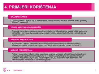 6
4. PRIMJERI KORIŠTENJA
• Uprave gradova i mjesta koji bi najkvalitetnije riješila trenutno aktualan problem tereta gradskog
prometa i parkiranja.
GRADSKI PARKING
• Trgovački centri, javne ustanove, aerodromi, stadioni u sklopu kojih se nalaze velika nadzemna
parkirališta i koji mogu ovim sustavom povećati kvalitetu usluge te atraktivnost i privlačnost za
krajnje korisnike.
VELIKA NADZEMNA PARKIRALIŠTA
• Koncesionari i vlasnici parkirališta koji dobivaju potpunu informaciju o vremenu dolaska i
odlaska automobila sa parkirnog mjesta bez da ga njihovi operateri moraju fizički obići.
PRIVATNA PARKIRALIŠTA
• Policija i komunalna redarstva koja ugradnjom senzora na mjesta učestalih prekršaja zabrane
parkiranja dobivaju brzu informaciju kako bi se dotična vozila što prije mogla ukloniti "pauk"
službom i mogućnost uključivanja vizualnih poruka "LED studovima" npr. rezervacije svih
parkirnih mjesta neke ulice za posebne događaje.
NADZOR PREKRŠITELJA
 